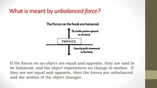What is meant by unbalanced force?
If the forces on an object are equal and opposite, they are said to
be balanced, and the object experiences no change in motion. If
they are not equal and opposite, then the forces are unbalanced
and the motion of the object changes.
 