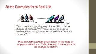 Some Examples from Real Life
They are both exerting equal force on the rope in
opposite directions. This balanced force results in
no change of motion.
Two teams are playing tug of war. There is no
change of motion. Why there is no change in
motion even though each team exerts a force on
the rope?
 