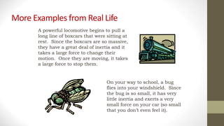More Examples from Real Life
A powerful locomotive begins to pull a
long line of boxcars that were sitting at
rest. Since the boxcars are so massive,
they have a great deal of inertia and it
takes a large force to change their
motion. Once they are moving, it takes
a large force to stop them.
On your way to school, a bug
flies into your windshield. Since
the bug is so small, it has very
little inertia and exerts a very
small force on your car (so small
that you don’t even feel it).
 