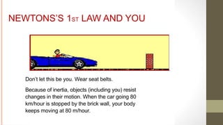 NEWTONS’S 1ST LAW AND YOU
Don’t let this be you. Wear seat belts.
Because of inertia, objects (including you) resist
changes in their motion. When the car going 80
km/hour is stopped by the brick wall, your body
keeps moving at 80 m/hour.
 