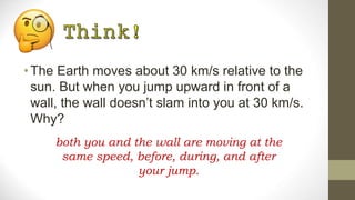 •The Earth moves about 30 km/s relative to the
sun. But when you jump upward in front of a
wall, the wall doesn’t slam into you at 30 km/s.
Why?
both you and the wall are moving at the
same speed, before, during, and after
your jump.
 