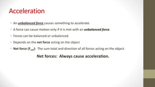 Acceleration
• An unbalanced force causes something to accelerate.
• A force can cause motion only if it is met with an unbalanced force.
• Forces can be balanced or unbalanced.
• Depends on the net force acting on the object
• Net force (Fnet): The sum total and direction of all forces acting on the object.
Net forces: Always cause acceleration.
 