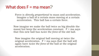 What does F = ma mean?
Force is directly proportional to mass and acceleration.
Imagine a ball of a certain mass moving at a certain
acceleration. This ball has a certain force.
Now imagine we make the ball twice as big (double the
mass) but keep the acceleration constant. F = ma says
that this new ball has twice the force of the old ball.
Now imagine the original ball moving at twice the
original acceleration. F = ma says that the ball will
again have twice the force of the ball at the original
acceleration.
 