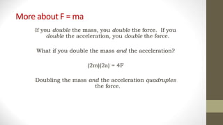 More about F = ma
If you double the mass, you double the force. If you
double the acceleration, you double the force.
What if you double the mass and the acceleration?
(2m)(2a) = 4F
Doubling the mass and the acceleration quadruples
the force.
 