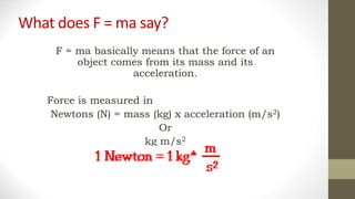 What does F = ma say?
F = ma basically means that the force of an
object comes from its mass and its
acceleration.
Force is measured in
Newtons (N) = mass (kg) x acceleration (m/s2)
Or
kg m/s2
 