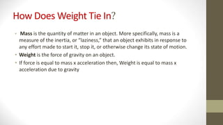 How Does Weight Tie In?
• Mass is the quantity of matter in an object. More specifically, mass is a
measure of the inertia, or “laziness,” that an object exhibits in response to
any effort made to start it, stop it, or otherwise change its state of motion.
• Weight is the force of gravity on an object.
• If force is equal to mass x acceleration then, Weight is equal to mass x
acceleration due to gravity
 