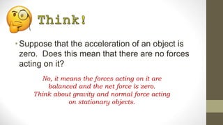 •Suppose that the acceleration of an object is
zero. Does this mean that there are no forces
acting on it?
No, it means the forces acting on it are
balanced and the net force is zero.
Think about gravity and normal force acting
on stationary objects.
 