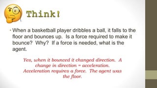 • When a basketball player dribbles a ball, it falls to the
floor and bounces up. Is a force required to make it
bounce? Why? If a force is needed, what is the
agent.
Yes, when it bounced it changed direction. A
change in direction = acceleration.
Acceleration requires a force. The agent was
the floor.
 