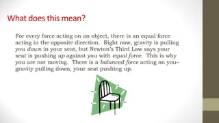 What does this mean?
For every force acting on an object, there is an equal force
acting in the opposite direction. Right now, gravity is pulling
you down in your seat, but Newton’s Third Law says your
seat is pushing up against you with equal force. This is why
you are not moving. There is a balanced force acting on you–
gravity pulling down, your seat pushing up.
 