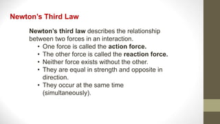 Newton’s third law describes the relationship
between two forces in an interaction.
• One force is called the action force.
• The other force is called the reaction force.
• Neither force exists without the other.
• They are equal in strength and opposite in
direction.
• They occur at the same time
(simultaneously).
Newton’s Third Law
 
