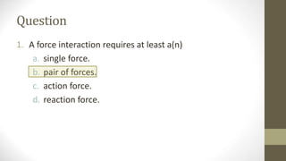 Question
1. A force interaction requires at least a(n)
a. single force.
b. pair of forces.
c. action force.
d. reaction force.
 