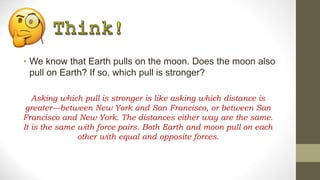• We know that Earth pulls on the moon. Does the moon also
pull on Earth? If so, which pull is stronger?
Asking which pull is stronger is like asking which distance is
greater—between New York and San Francisco, or between San
Francisco and New York. The distances either way are the same.
It is the same with force pairs. Both Earth and moon pull on each
other with equal and opposite forces.
 