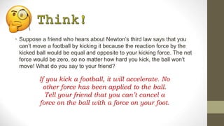 • Suppose a friend who hears about Newton’s third law says that you
can’t move a football by kicking it because the reaction force by the
kicked ball would be equal and opposite to your kicking force. The net
force would be zero, so no matter how hard you kick, the ball won’t
move! What do you say to your friend?
If you kick a football, it will accelerate. No
other force has been applied to the ball.
Tell your friend that you can’t cancel a
force on the ball with a force on your foot.
 