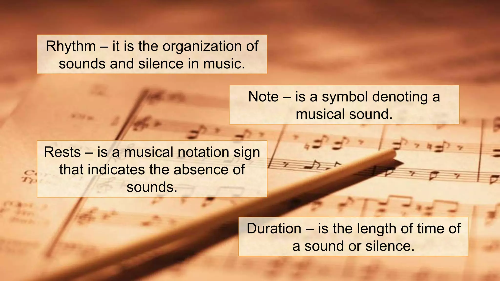 Rhythm – it is the organization of
sounds and silence in music.
Note – is a symbol denoting a
musical sound.
Rests – is a musical notation sign
that indicates the absence of
sounds.
Duration – is the length of time of
a sound or silence.