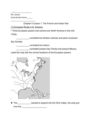___/___________________
Mrs. Gander
Social Studies Period ______
___________________________
Chapter 5 Lesson 1: The French and Indian War
(1) European Rivals in N. America
* Three European powers had control over North America in the mid-
1700s.
___________ controlled the thirteen colonies and parts of present
day Canada.
___________ controlled the interior.
___________ controlled present day Florida and present Mexico.
Label the map with the correct locations of the European powers.
 The ___________ wanted to expand into the Ohio Valley, the area just
over the _____________________.
 