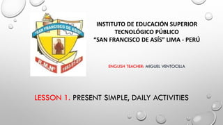 LESSON 1. PRESENT SIMPLE, DAILY ACTIVITIES
INSTITUTO DE EDUCACIÓN SUPERIOR
TECNOLÓGICO PÚBLICO
“SAN FRANCISCO DE ASÍS” LIMA - PERÚ
ENGLISH TEACHER: MIGUEL VENTOCILLA
 