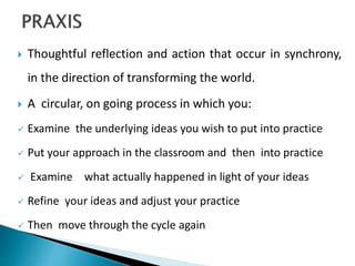  Thoughtful reflection and action that occur in synchrony,
in the direction of transforming the world.
 A circular, on going process in which you:
 Examine the underlying ideas you wish to put into practice
 Put your approach in the classroom and then into practice
 Examine what actually happened in light of your ideas
 Refine your ideas and adjust your practice
 Then move through the cycle again
 