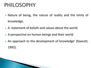  Nature of being, the nature of reality and the limits of
knowledge.
 A statement of beliefs and values about the world.
 A perspective on human beings and their world
 An approach to the development of knowledge’ (fawcett,
1992).
 