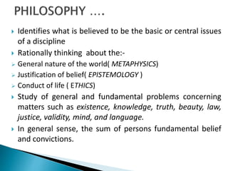  Identifies what is believed to be the basic or central issues
of a discipline
 Rationally thinking about the:-
 General nature of the world( METAPHYSICS)
 Justification of belief( EPISTEMOLOGY )
 Conduct of life ( ETHICS)
 Study of general and fundamental problems concerning
matters such as existence, knowledge, truth, beauty, law,
justice, validity, mind, and language.
 In general sense, the sum of persons fundamental belief
and convictions.
 