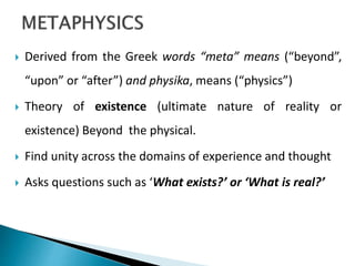  Derived from the Greek words “meta” means (“beyond”,
“upon” or “after”) and physika, means (“physics”)
 Theory of existence (ultimate nature of reality or
existence) Beyond the physical.
 Find unity across the domains of experience and thought
 Asks questions such as ‘What exists?’ or ‘What is real?’
 
