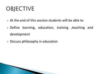  At the end of this session students will be able to
 Define learning, education, training ,teaching and
development
 Discuss philosophy in education
 