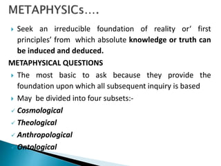  Seek an irreducible foundation of reality or‘ first
principles’ from which absolute knowledge or truth can
be induced and deduced.
METAPHYSICAL QUESTIONS
 The most basic to ask because they provide the
foundation upon which all subsequent inquiry is based
 May be divided into four subsets:-
 Cosmological
 Theological
 Anthropological
 Ontological
 