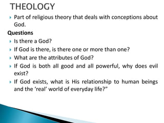  Part of religious theory that deals with conceptions about
God.
Questions
 Is there a God?
 If God is there, is there one or more than one?
 What are the attributes of God?
 If God is both all good and all powerful, why does evil
exist?
 If God exists, what is His relationship to human beings
and the ‘real’ world of everyday life?”
 