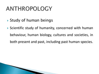  Study of human beings
 Scientific study of humanity, concerned with human
behaviour, human biology, cultures and societies, in
both present and past, including past human species.
 
