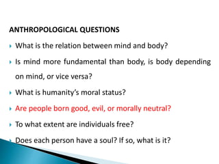 ANTHROPOLOGICAL QUESTIONS
 What is the relation between mind and body?
 Is mind more fundamental than body, is body depending
on mind, or vice versa?
 What is humanity’s moral status?
 Are people born good, evil, or morally neutral?
 To what extent are individuals free?
 Does each person have a soul? If so, what is it?
 