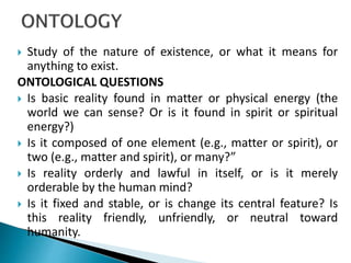  Study of the nature of existence, or what it means for
anything to exist.
ONTOLOGICAL QUESTIONS
 Is basic reality found in matter or physical energy (the
world we can sense? Or is it found in spirit or spiritual
energy?)
 Is it composed of one element (e.g., matter or spirit), or
two (e.g., matter and spirit), or many?”
 Is reality orderly and lawful in itself, or is it merely
orderable by the human mind?
 Is it fixed and stable, or is change its central feature? Is
this reality friendly, unfriendly, or neutral toward
humanity.
 