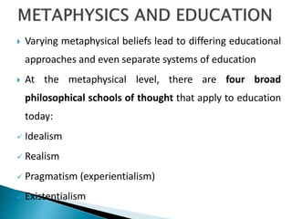  Varying metaphysical beliefs lead to differing educational
approaches and even separate systems of education
 At the metaphysical level, there are four broad
philosophical schools of thought that apply to education
today:
 Idealism
 Realism
 Pragmatism (experientialism)
 Existentialism
 