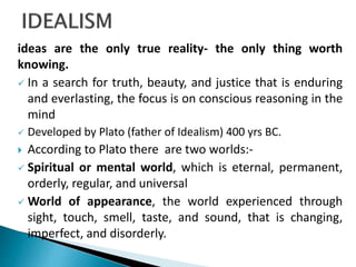 ideas are the only true reality- the only thing worth
knowing.
 In a search for truth, beauty, and justice that is enduring
and everlasting, the focus is on conscious reasoning in the
mind
 Developed by Plato (father of Idealism) 400 yrs BC.
 According to Plato there are two worlds:-
 Spiritual or mental world, which is eternal, permanent,
orderly, regular, and universal
 World of appearance, the world experienced through
sight, touch, smell, taste, and sound, that is changing,
imperfect, and disorderly.
 