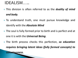  This division is often referred to as the duality of mind
and body.
 To understand truth, one must pursue knowledge and
identify with the Absolute Mind
 The soul is fully formed prior to birth and is perfect and at
one it is with the Universal Being.
 The birth process checks this perfection, so education
requires bringing latent ideas (fully formed concepts) to
consciousness.
 