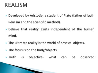  Developed by Aristotle, a student of Plato (father of both
Realism and the scientific method).
 Believe that reality exists independent of the human
mind.
 The ultimate reality is the world of physical objects.
 The focus is on the body/objects.
 Truth is objective- what can be observed
 