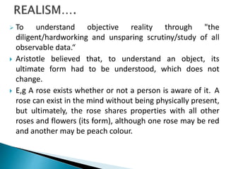  To understand objective reality through "the
diligent/hardworking and unsparing scrutiny/study of all
observable data.“
 Aristotle believed that, to understand an object, its
ultimate form had to be understood, which does not
change.
 E,g A rose exists whether or not a person is aware of it. A
rose can exist in the mind without being physically present,
but ultimately, the rose shares properties with all other
roses and flowers (its form), although one rose may be red
and another may be peach colour.
 
