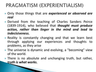  Only those things that are experienced or observed are
real
 Derived from the teaching of Charles Sanders Peirce
(1839-1914), who believed that thought must produce
action, rather than linger in the mind and lead to
indecisiveness.
 Reality is constantly changing and that we learn best
through applying our experiences and thoughts to
problems, as they arise
 The universe is dynamic and evolving, a "becoming" view
of the world.
 There is no absolute and unchanging truth, but rather,
truth is what works.
 
