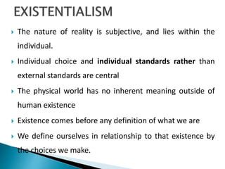  The nature of reality is subjective, and lies within the
individual.
 Individual choice and individual standards rather than
external standards are central
 The physical world has no inherent meaning outside of
human existence
 Existence comes before any definition of what we are
 We define ourselves in relationship to that existence by
the choices we make.
 