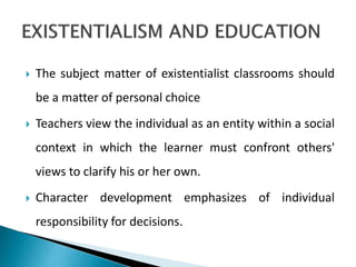  The subject matter of existentialist classrooms should
be a matter of personal choice
 Teachers view the individual as an entity within a social
context in which the learner must confront others'
views to clarify his or her own.
 Character development emphasizes of individual
responsibility for decisions.
 