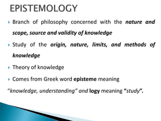  Branch of philosophy concerned with the nature and
scope, source and validity of knowledge
 Study of the origin, nature, limits, and methods of
knowledge
 Theory of knowledge
 Comes from Greek word episteme meaning
“knowledge, understanding” and logy meaning “study”.
 