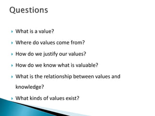  What is a value?
 Where do values come from?
 How do we justify our values?
 How do we know what is valuable?
 What is the relationship between values and
knowledge?
 What kinds of values exist?
 