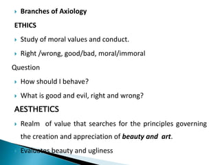  Branches of Axiology
ETHICS
 Study of moral values and conduct.
 Right /wrong, good/bad, moral/immoral
Question
 How should I behave?
 What is good and evil, right and wrong?
AESTHETICS
 Realm of value that searches for the principles governing
the creation and appreciation of beauty and art.
 Evaluates beauty and ugliness
 