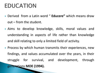  Derived from a Latin word “ Educere” which means draw
out – from the student.
 Aims to develop knowledge, skills, moral values and
understanding in aspects of life rather than knowledge
and skill relating to only a limited field of activity.
 Process by which human transmits their experiences, new
findings, and values accumulated over the years, in their
struggle for survival, and development, through
generations MOE (1994).
 
