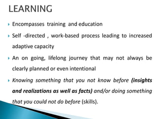  Encompasses training and education
 Self -directed , work-based process leading to increased
adaptive capacity
 An on going, lifelong journey that may not always be
clearly planned or even intentional
 Knowing something that you not know before (insights
and realizations as well as facts) and/or doing something
that you could not do before (skills).
 