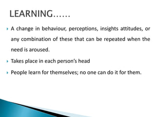  A change in behaviour, perceptions, insights attitudes, or
any combination of these that can be repeated when the
need is aroused.
 Takes place in each person’s head
 People learn for themselves; no one can do it for them.
 