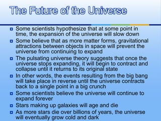 The Future of the Universe












Some scientists hypothesize that at some point in
time, the expansion of the universe will slow down
Some believe that as more matter forms, gravitational
attractions between objects in space will prevent the
universe from continuing to expand
The pulsating universe theory suggests that once the
universe stops expanding, it will begin to contract and
collapse until it returns to its original state
In other words, the events resulting from the big bang
will take place in reverse until the universe contracts
back to a single point in a big crunch
Some scientists believe the universe will continue to
expand forever
Stars making up galaxies will age and die
As more stars die over billions of years, the universe
will eventually grow cold and dark

 