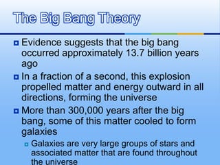 The Big Bang Theory
Evidence suggests that the big bang
occurred approximately 13.7 billion years
ago
 In a fraction of a second, this explosion
propelled matter and energy outward in all
directions, forming the universe
 More than 300,000 years after the big
bang, some of this matter cooled to form
galaxies




Galaxies are very large groups of stars and
associated matter that are found throughout
the universe

 