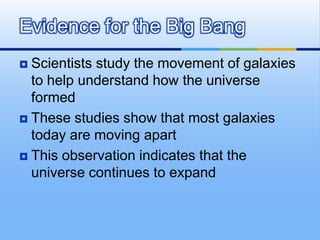 Evidence for the Big Bang
Scientists study the movement of galaxies
to help understand how the universe
formed
 These studies show that most galaxies
today are moving apart
 This observation indicates that the
universe continues to expand


 