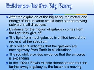 Evidence for the Big Bang








After the explosion of the big bang, the matter and
energy of the universe would have started moving
outward in all directions
Evidence for the motion of galaxies comes from
the light they give off
The light from most galaxies is shifted toward the
red end of the spectrum
This red shift indicates that the galaxies are
moving away from Earth in all directions
The red shift provides evidence that the universe
is expanding
In the 1920’s Edwin Hubble demonstrated that the
farther away a galaxy is, the faster it is moving

 