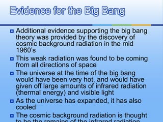 Evidence for the Big Bang
Additional evidence supporting the big bang
theory was provided by the discovery of
cosmic background radiation in the mid
1960’s
 This weak radiation was found to be coming
from all directions of space
 The universe at the time of the big bang
would have been very hot, and would have
given off large amounts of infrared radiation
(thermal energy) and visible light
 As the universe has expanded, it has also
cooled
 The cosmic background radiation is thought


 