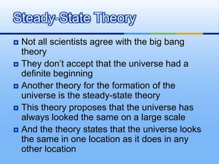 Steady-State Theory
Not all scientists agree with the big bang
theory
 They don’t accept that the universe had a
definite beginning
 Another theory for the formation of the
universe is the steady-state theory
 This theory proposes that the universe has
always looked the same on a large scale
 And the theory states that the universe looks
the same in one location as it does in any
other location


 